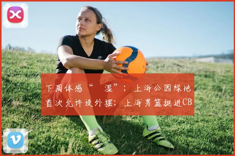 下周体感“齁湿”；上海公园绿地首次允许设外摆；上海男篮挺进CBA总决赛