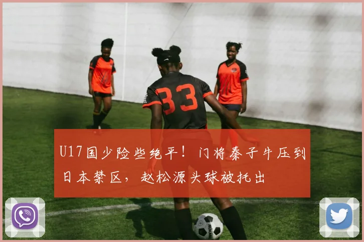 U17国少险些绝平！门将秦子牛压到日本禁区，赵松源头球被托出
