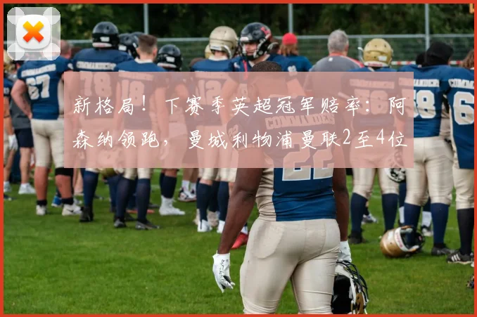 新格局！下赛季英超冠军赔率：阿森纳领跑，曼城利物浦曼联2至4位