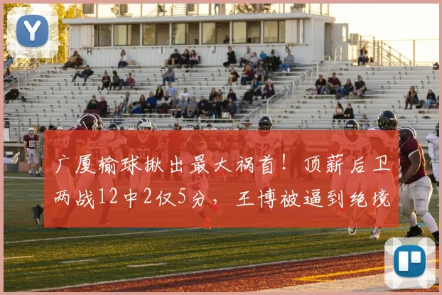 广厦输球揪出最大祸首！顶薪后卫两战12中2仅5分，王博被逼到绝境