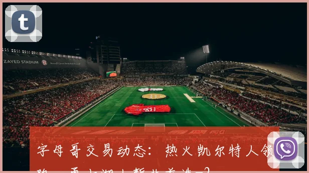 字母哥交易动态：热火凯尔特人领跑，勇士湖人暂非首选