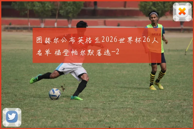 图赫尔公布英格兰2026世界杯26人名单 福登帕尔默落选