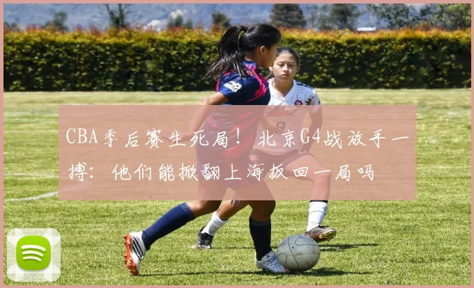 CBA季后赛生死局！北京G4战放手一搏：他们能掀翻上海扳回一局吗