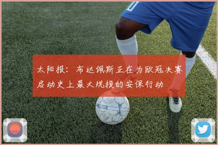 太阳报：布达佩斯正在为欧冠决赛启动史上最大规模的安保行动