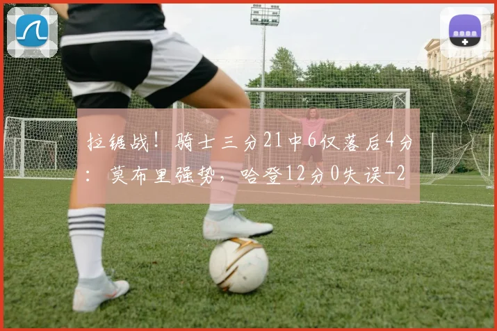 拉锯战！骑士三分21中6仅落后4分：莫布里强势，哈登12分0失误