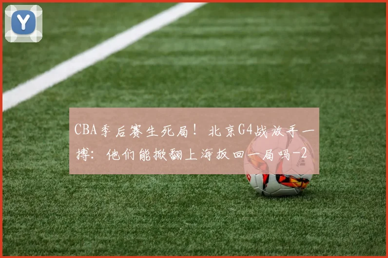 CBA季后赛生死局！北京G4战放手一搏：他们能掀翻上海扳回一局吗