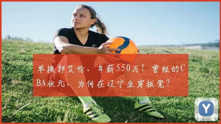 单换郭艾伦、年薪550万!曾经的CBA状元,为何在辽宁坐穿板凳?